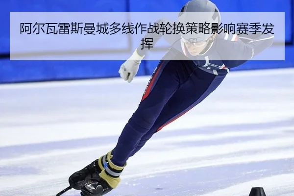 阿尔瓦雷斯曼城多线作战轮换策略影响赛季发挥