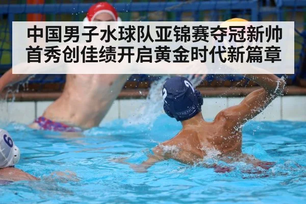 中国男子水球队亚锦赛夺冠新帅首秀创佳绩开启黄金时代新篇章