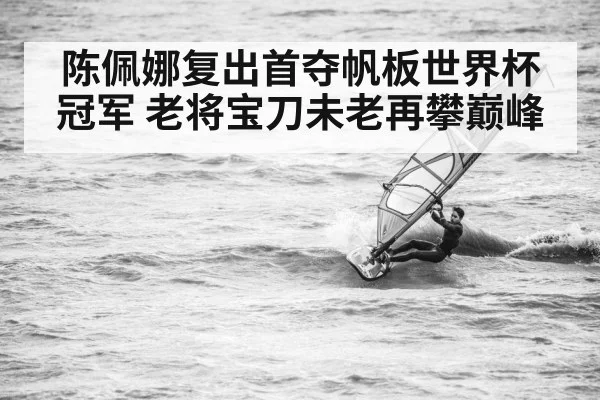 陈佩娜复出首夺帆板世界杯冠军 老将宝刀未老再攀巅峰